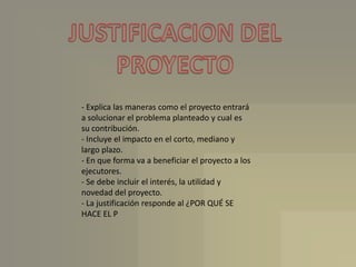 JUSTIFICACION DELPROYECTO- Explica las maneras como el proyecto entrará a solucionar el problema planteado y cual es su contribución.- Incluye el impacto en el corto, mediano y largo plazo.- En que forma va a beneficiar el proyecto a los ejecutores.- Se debe incluir el interés, la utilidad y novedad del proyecto.- La justificación responde al ¿POR QUÉ SE HACE EL P