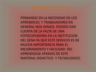 INTRODUCCIONPENSANDO EN LA NECESIDAD DE LOS APRENDICES  Y TRABAJADORES EN  GENERAL NOS HEMOS  PODIDO DAR CUENTA DE LA FALTA DE UNA FOTOCOPIADORA EN LA INSTITUCION DEL SENA YA QUE ESTE SERVICIO ES DE MUCHA IMPORTANCIA PARA EL MEJORAMIENTO Y FACILIDAD  DEL APRENDIZAJE ATRAVES DE ESTE MATERIAL DIDACTICO  Y TECNOLOGICO.