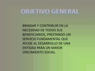 OBJETIVO GENERALBRINDAR Y CONTRIBUIR EN LA NECESIDAD DE TODOS SUS BENEFICIARIOS, PRESTANDO UN SERVICIO FUNDAMENTAL QUE AYUDE AL DESARROLLO DE UNA ENTIDAD PARA UN MAYOR CRECIMIENTO SOCIAL.