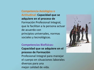 Competencia Axiológica o Actitudinal: Capacidad que se adquiere en el proceso deFormación Profesional Integral, que le facilitan a la persona actuar de acuerdo conprincipios universales, normas sociales y tecnológicas.Competencias Biofísicas: Capacidad que se adquiere en el proceso de FormaciónProfesional Integral para manejar el cuerpo en situaciones laborales diversas para unamejor calidad de vida.