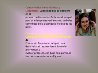 Competencias Comunicativas y Lingüísticas: Capacidad que se adquiere en elproceso de Formación Profesional Integral para usar lenguajes verbales y no verbalescomo base de la organización lógica de las ideas,Competencias Lógico Matemáticas: Capacidad que se adquiere en el proceso deFormación Profesional integral para desarrollar el razonamiento, formular alternativas yevaluar procesos, con base en algoritmos y otras representaciones lógicas.