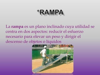 *RAMPALa rampa es un plano inclinado cuya utilidad se centra en dos aspectos: reducir el esfuerzo necesario para elevar un peso y dirigir el descenso de objetos o líquidos