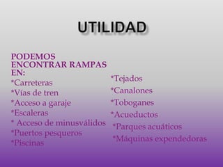 UTILIDADPODEMOS ENCONTRAR RAMPAS EN:*Carreteras*Vías de tren*Acceso a garaje*Escaleras* Acceso de minusválidos*Puertos pesqueros*Piscinas*Tejados*Canalones*Toboganes*Acueductos *Parques acuáticos *Máquinas expendedoras