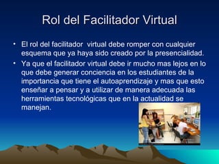 Rol del Facilitador Virtual El rol del facilitador  virtual debe romper con cualquier esquema que ya haya sido creado por la presencialidad. Ya que el facilitador virtual debe ir mucho mas lejos en lo que debe generar conciencia en los estudiantes de la importancia que tiene el autoaprendizaje y mas que esto enseñar a pensar y a utilizar de manera adecuada las herramientas tecnológicas que en la actualidad se manejan.  
