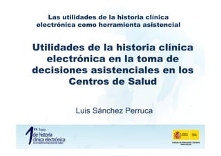 Las utilidades de la historia clínica
electrónica como herramienta asistencial


Utilidades de la historia clínica
   electrónica en la toma de
decisiones asistenciales en los
       Centros de Salud


          Luis Sánchez Perruca
 
