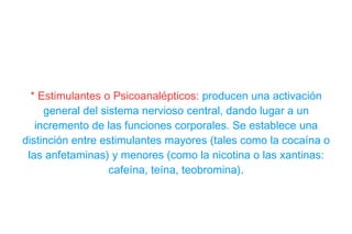 * Estimulantes o Psicoanalépticos:   producen una activación general del sistema nervioso central, dando lugar a un incremento de las funciones corporales. Se establece una distinción entre estimulantes mayores (tales como la cocaína o las anfetaminas) y menores (como la nicotina o las xantinas: cafeína, teína, teobromina) . 