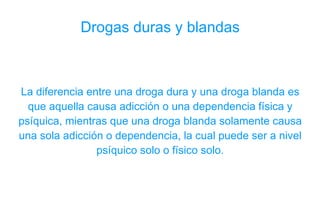 Drogas duras y blandas La diferencia entre una droga dura y una droga blanda es que aquella causa adicción o una dependencia física y psíquica, mientras que una droga blanda solamente causa una sola adicción o dependencia, la cual puede ser a nivel psíquico solo o físico solo. 
