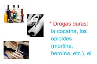 * Drogas duras:  la cocaína, los opioides (morfina, heroína, etc.), el alcohol, o las anfetaminas son comúnmente descritas como drogas duras. * Drogas blandas:  el término es aplicado generalmente a los derivados del cannabis (marihuana, hachís, etc.), a la cafeína, etc. 