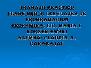 TRABAJO PRACTICO CLASE NRO 2 : LENGUAJES DE PROGRAMACION PROFESORA : LIC. MARIA I. KORZENIEWSKI ALUMNA : CLAUDIA A. CARABAJAL 