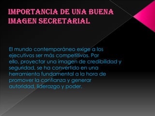 Saber dar respuestas y soluciones creativasImportancia de una buena imagen secretarialEl mundo contemporáneo exige a los ejecutivos ser más competitivos. Por ello, proyectar una imagen de credibilidad y seguridad, se ha convertido en una herramienta fundamental a la hora de promover la confianza y generar autoridad, liderazgo y poder.