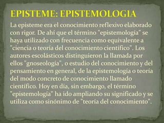 EPISTEME: EPISTEMOLOGIA<br />La episteme era el conocimiento reflexivo elaborado con rigor. De ahí que el término "epistem...