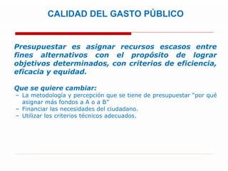 Presupuestar es asignar recursos escasos entre fines alternativos con el propósito de lograr objetivos determinados, con criterios de eficiencia, eficacia y equidad. Que se quiere cambiar: La metodología y percepción que se tiene de presupuestar “por qué asignar más fondos a A o a B” Financiar las necesidades del ciudadano.  Utilizar los criterios técnicos adecuados. CALIDAD DEL GASTO PÚBLICO  