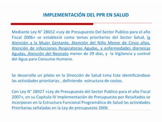 IMPLEMENTACIÓN DEL PPR EN SALUD Mediante Ley N° 28652 «Ley de Presupuesto Del Sector Publico para el año Fiscal 2006» se estableció como temas prioritarios del Sector Salud,  la Atención a la Mujer Gestante, Atención del Niño Menor de Cinco años, Atención de infecciones Respiratorias Agudas, y enfermedades diarreicas Agudas, Atención del Neonato  menor de 29 días, y  la Vigilancia y control del Agua para Consumo Humano. Se desarrollo un piloto en la Dirección de Salud Lima Este identificándose las actividades prioritarias , definiendo  estructura de costos. Con Ley N° 28927 «Ley de Presupuesto del Sector Publico para el año Fiscal 2007», en su Capitulo IV Implementación de Presupuesto por Resultados se incorporan en la Estructura Funcional Programática de Salud las actividades Prioritarias señaladas en la Ley de presupuesto 2006  