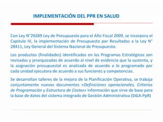IMPLEMENTACIÓN DEL PPR EN SALUD Con Ley N°29289 Ley de Presupuesto para el Año Fiscal 2009, se incorpora el Capitulo IV, la implementación de Presupuesto por Resultados a la Ley N° 28411, Ley General del Sistema Nacional de Presupuesto. Los productos (finalidades) identificados en los Programas Estratégicos son revisadas y jerarquizadas de acuerdo al nivel de evidencia que la sustenta, y la asignación presupuestal es analizada de acuerdo a lo programado por cada unidad ejecutora de acuerdo a sus funciones y competencias. Se desarrollan talleres de la mejora de la Planificación Operativa, se trabaja conjuntamente nuevos documentos  «Definiciones operacionales, Criterios de Programación y Estructura de Costos»  información que sirve de base para la base de datos del sistema integrado de Gestión Administrativa (SIGA-PpR) 