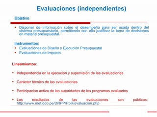 Objetivo Disponer de información sobre el desempeño para ser usada dentro del sistema presupuestario, permitiendo con ello justificar la toma de decisiones en materia presupuestal. Instrumentos: Evaluaciones de Diseño y Ejecución Presupuestal Evaluaciones de Impacto Evaluaciones (independientes) Lineamientos : Independencia en la ejecución y supervisión de las evaluaciones Carácter técnico de las evaluaciones Participación activa de las autoridades de los programas evaluados Los resultados de las evaluaciones son públicos:  http://www.mef.gob.pe/DNPP/PpR/evaluacion.php 