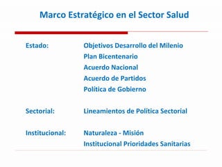 Marco Estratégico en el Sector Salud  Estado:  Objetivos Desarrollo del Milenio Plan Bicentenario  Acuerdo Nacional Acuerdo de Partidos  Política de Gobierno Sectorial:  Lineamientos de Política Sectorial  Institucional:  Naturaleza - Misión  Institucional Prioridades Sanitarias 