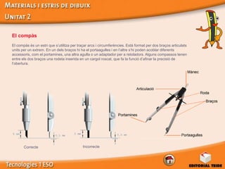 El compàs
El compàs és un estri que s’utilitza per traçar arcs i circumferències. Està format per dos braços articulats
units per un extrem. En un dels braços hi ha el portaagulles i en l’altre s’hi poden acoblar diferents
accessoris, com el portamines, una altra agulla o un adaptador per a retoladors. Alguns compassos tenen
entre els dos braços una rodeta inserida en un cargol roscat, que fa la funció d’afinar la precisió de
l’obertura.




       Correcte                             Incorrecte
 