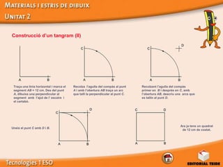 Construcció d’un tangram (II)




 Traça una línia horizontal i marca el   Recolza l’agulla del compàs al punt     Recolzant l’agulla del compàs
 segment AB = 12 cm. Des del punt        A i amb l’obertura AB traça un arc      primer en B i després en C, amb
 A, dibuixa una perpendicular al         que talli la perpendicular al punt C.   l’obertura AB, descriu uns arcs que
 segment amb l’ajut de l’ escaire i                                              es tallin al punt D.
 el cartabó.




                                                                                                          Ara ja tens un quadrat
Uneix el punt C amb D i B.
                                                                                                           de 12 cm de costat.
 