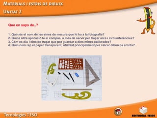 Què en saps de..?

1. Quin és el nom de les eines de mesura que hi ha a la fotografia?
2. Quina altra aplicació té el compàs, a més de servir per traçar arcs i circumferències?
3. Com es diu l’eina de traçat que pot guardar a dins mines calibrades?
4. Quin nom rep el paper transparent, utilitzat principalment per calcar dibuixos a tinta?
 