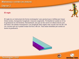 El regle


El regle és un instrument de forma rectangular i poc gruixut que s’utilitza per traçar
línies rectes, transportar longituds i mesurar segments. Té bisellat el costat on hi ha
la graduació en mil·límetres. Normalment, els que es fan servir en dibuix tècnic són
de fusta o de plàstic transparent. Les longituds dels regles més usuals són de 20 o 30
cm, encara que se’n poden trobar de fins a 80 cm. Tots estan bisellats pel costat on
tenen la graduació.
 