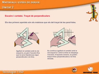 Escaire i cartabó. Traçat de perpendiculars

Els dos primers apartats són els mateixos que els del traçat de les paral·leles.




            Agafant el cartabó amb la mà       Es continua agafant el cartabó amb la
            esquerra, es gira l’escaire fins   mà esquerra i amb la dreta es desplaça
            que la seva hipotenusa sigui       l’escaire; d’aquesta manera, es poden
            perpendicular a la línia.          traçar línies perpendiculars a la línia
                                               donada.
 