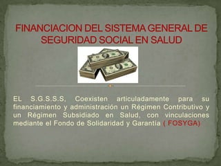 EL S.G.S.S.S, Coexisten articuladamente para su
financiamiento y administración un Régimen Contributivo y
un Régimen Subsidiado en Salud, con vinculaciones
mediante el Fondo de Solidaridad y Garantía ( FOSYGA)
 