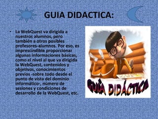 GUIA DIDACTICA: La WebQuest va dirigida a nuestros alumnos, pero también a otros posibles profesores-alumnos. Por eso, es imprescindible proporcionar algunas informaciones básicas, como el nivel al que va dirigida la WebQuest, contenidos y objetivos, conocimientos previos -sobre todo desde el punto de vista del dominio informático-, número de sesiones y condiciones de desarrollo de la WebQuest, etc. 