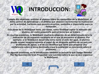 INTRODUCCION: Cumple dos objetivos: orientar al alumno sobre los contenidos de la WebQuest, el tema central de aprendizaje y el ámbito que abarca e incrementar su motivación por la actividad, haciendo que parezca atractiva, asequible e importante para su formación. Esta parte de la WebQuest tiene, por tanto, como finalidad captar la atención del alumno, así como prepararle para el tema que se tratará.  En muchas ocasiones, la WebQuest implica la adopción de un determinado rol o la indicación de un supuesto escenario en el que se encuentra el alumno. Por ejemplo: si la WebQuest desarrolla como tema el ciclo del agua, el alumno puede ocupar imaginariamente el papel de un dirigente político de un país con problemas de aguas, o el de un científico que tiene que preparar una conferencia sobre el tema destinada a que la población se conciencie sobre el problema.  En algunas ocasiones, en la introducción también se incluye lo que Dodge llamaba The Big Question (la Gran Pregunta): una cuestión sobre la que se va a organizar la WebQuest. 