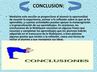 CONCLUSION: Mediante esta sección se proporciona al alumno la oportunidad de resumir la experiencia, animar a la reflexión sobre lo que se ha aprendido, y cuantas actividades puedan apoyar la metacognición y la generalización de sus aprendizajes. En ocasiones, las conclusiones de la WebQuest consisten en algunas frases que resumen y completan los aprendizajes que los alumnos habrán adquirido en el transcurso de la WebQuest, o bien plantear algunos puntos que inciten a la reflexión, como una forma de incitar al alumno a que reorganice sus ideas. 
