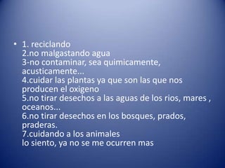 • 1. reciclando
  2.no malgastando agua
  3-no contaminar, sea quimicamente,
  acusticamente...
  4.cuidar las plantas ya que son las que nos
  producen el oxigeno
  5.no tirar desechos a las aguas de los rios, mares ,
  oceanos...
  6.no tirar desechos en los bosques, prados,
  praderas.
  7.cuidando a los animales
  lo siento, ya no se me ocurren mas
 