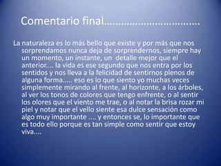 Comentario final…………………………….
La naturaleza es lo más bello que existe y por más que nos
   sorprendamos nunca deja de sorprendernos, siempre hay
   un momento, un instante, un detalle mejor que el
   anterior.... la vida es ese segundo que nos entra por los
   sentidos y nos lleva a la felicidad de sentirnos plenos de
   alguna forma..... eso es lo que siento yo muchas veces
   simplemente mirando al frente, al horizonte, a los árboles,
   al ver los tonos de colores que tengo enfrente, o al sentir
   los olores que el viento me trae, o al notar la brisa rozar mi
   piel y notar que el vello siente esa dulce sensación como
   algo muy importante .... y entonces se, lo importante que
   es todo ello porque es tan simple como sentir que estoy
   viva....
 