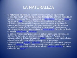 LA NATURALEZA
• La naturaleza o natura, en su sentido más amplio, es equivalente
  al mundo natural, universo físico, mundo material o universo material. El
  término "naturaleza" hace referencia a los fenómenos del mundo físico, y
  también a la vida en general. Por lo general no incluye los objetos
  artificiales ni la intervención humana, a menos que se la califique de
  manera que haga referencia a ello, por ejemplo con expresiones como
  "naturaleza humana" o "la totalidad de la naturaleza". La naturaleza
  también se encuentra diferenciada de lo sobrenatural. Se extiende desde
  el mundo subatómico al galáctico.
• La palabra "naturaleza" proviene de la palabra germanica naturist, que
  significa "el curso de los animales, carácter natural."1 Natura es la
  traducción latina de la palabra griega physis (φύσις), que en su significado
  original hacía referencia a la forma innata en la que crecen
  espontáneamente plantas y animales. El concepto de naturaleza como un
  todo —el universo físico— es un concepto más reciente que adquirió un
  uso cada vez más amplio con el desarrollo del método científico moderno
  en los últimos siglos.2 3
 