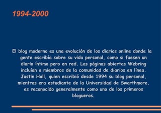 1994-2000 El blog moderno es una evolución de los diarios online donde la gente escribía sobre su vida personal, como si fuesen un diario íntimo pero en red. Las páginas abiertas Webring incluían a miembros de la comunidad de diarios en línea. Justin Hall, quien escribió desde 1994 su blog personal, mientras era estudiante de la Universidad de Swarthmore, es reconocido generalmente como uno de los primeros blogueros. 