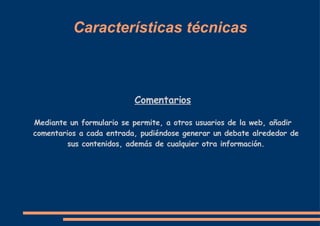 Características técnicas Comentarios Mediante un formulario se permite, a otros usuarios de la web, añadir comentarios a cada entrada, pudiéndose generar un debate alrededor de sus contenidos, además de cualquier otra información. 