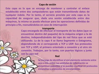 Capa de sesión
Esta capa es la que se encarga de mantener y controlar el enlace
establecido entre dos computadores que están transmitiendo datos de
cualquier índole. Por lo tanto, el servicio provisto por esta capa es la
capacidad de asegurar que, dada una sesión establecida entre dos
máquinas, la misma se pueda efectuar para las operaciones definidas de
principio a fin, reanudándolas en caso de interrupción
transporte
Capa encargada de efectuar el transporte de los datos (que se
encuentran dentro del paquete) de la máquina origen a la de
destino, independizándolo del tipo de red física que se esté
utilizando. La de la capa 4 se llama Segmento o Datagrama,
dependiendo de si corresponde a TCP o UDP. Sus protocolos
son TCP y UDP; el primero orientado a conexión y el otro sin
conexión. Trabajan, por lo tanto, con puertos lógicos y junto
con la capa red
Red
Se encarga de identificar el enrutamiento existente entre
una o más redes. Las unidades de información se
denominan paquetes, y se pueden clasificar en protocolos
enrutables y protocolos de enrutamiento.
 