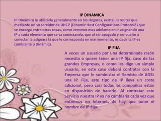 IP DINAMICA
IP Dinámica la utilizada generalmente en los Hogares, existe un router que
mediante un su servidor de DHCP (Dinamic Host Configurations Protocoló) que
se encarga entre otras cosas, como veremos mas adelante en ir asignando una
IP a cada elemento que se va conectando, que al ser apagado y ser vuelto a
conectar la asignara la que le corresponda en ese momento, es decir la IP es
cambiante o Dinámica.
IP FIJA
A veces un usuario por una determinada razón
necesita o quiere tener una IP fija, caso de las
grandes Empresas, o como les digo un simple
usuario, en este caso deberá contratar con la
Empresa que le suministra el Servicio de ADSL
una IP. Fija, este tipo de IP lleva un coste
adicional, pero casi todas las compañías están
en disposición de hacerlo. Al contratar este
Servicio nuestra IP ya no cambiaria cada vez que
entremos en Internet, de hay que tome el
nombre de IP Fija.
 