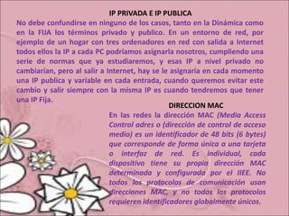 IP PRIVADA E IP PUBLICA
No debe confundirse en ninguno de los casos, tanto en la Dinámica como
en la FIJA los términos privado y publico. En un entorno de red, por
ejemplo de un hogar con tres ordenadores en red con salida a Internet
todos ellos la IP a cada PC podríamos asignarla nosotros, cumpliendo una
serie de normas que ya estudiaremos, y esas IP a nivel privado no
cambiarían, pero al salir a Internet, hay se le asignaría en cada momento
una IP publica y variable en cada entrada, cuando queremos evitar este
cambio y salir siempre con la misma IP es cuando tendremos que tener
una IP Fija.
DIRECCION MAC
En las redes la dirección MAC (Media Access
Control adres o (dirección de control de acceso
medio) es un identificador de 48 bits (6 bytes)
que corresponde de forma única a una tarjeta
o interfaz de red. Es individual, cada
dispositivo tiene su propia dirección MAC
determinada y configurada por el IIEE. No
todos los protocolos de comunicación usan
direcciones MAC, y no todos los protocolos
requieren identificadores globalmente únicos.
 