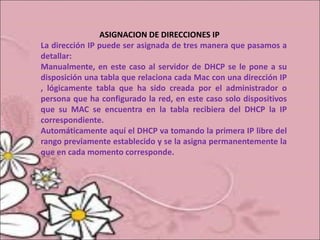 ASIGNACION DE DIRECCIONES IP
La dirección IP puede ser asignada de tres manera que pasamos a
detallar:
Manualmente, en este caso al servidor de DHCP se le pone a su
disposición una tabla que relaciona cada Mac con una dirección IP
, lógicamente tabla que ha sido creada por el administrador o
persona que ha configurado la red, en este caso solo dispositivos
que su MAC se encuentra en la tabla recibiera del DHCP la IP
correspondiente.
Automáticamente aquí el DHCP va tomando la primera IP libre del
rango previamente establecido y se la asigna permanentemente la
que en cada momento corresponde.
 