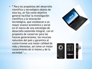 • " Para los propósitos del desarrollo
  científico y tecnológico objeto de
  esta ley, se fija como objetivo
  general facilitar la investigación
  científica y la innovación
  tecnológica, que conduzcan a un
  mayor avance económico y social
  en el marco de una estrategia de
  desarrollo sostenido integral, con el
  propósito de conservar para las
  futuras generaciones, los recursos
  naturales del país y garantice al
  costarricense una mejor calidad de
  vida y bienestar, así como un mejor
  conocimiento de sí mismo y de la
  sociedad "...
 