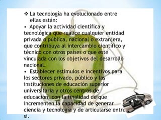  La tecnología ha evolucionado entre
    ellas están:
• Apoyar la actividad científica y
tecnológica que realice cualquier entidad
privada o pública, nacional o extranjera,
que contribuya al intercambio científico y
técnico con otros países o que esté
vinculada con los objetivos del desarrollo
nacional.
• Establecer estímulos e incentivos para
los sectores privado, público y las
instituciones de educación superior
universitaria y otros centros de
educación, con la finalidad de que
incrementen la capacidad de generar
ciencia y tecnología y de articularse entre
si.
 