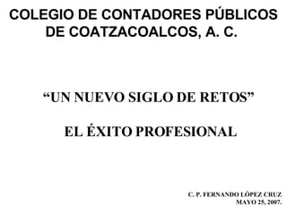 C. P. FERNANDO LÓPEZ CRUZ MAYO 25, 2007. “ UN NUEVO SIGLO DE RETOS”  EL ÉXITO PROFESIONAL COLEGIO DE CONTADORES PÚBLICOS DE COATZACOALCOS, A. C.  