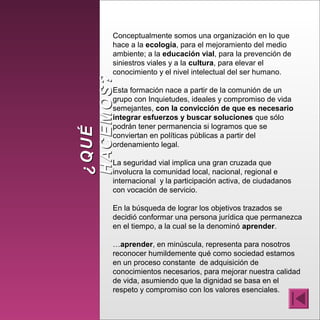 ¿QUÉ¿QUÉ
HACEMOS?HACEMOS?
Conceptualmente somos una organización en lo que
hace a la ecología, para el mejoramiento del medio
ambiente; a la educación vial, para la prevención de
siniestros viales y a la cultura, para elevar el
conocimiento y el nivel intelectual del ser humano.
Esta formación nace a partir de la comunión de un
grupo con Inquietudes, ideales y compromiso de vida
semejantes, con la convicción de que es necesario
integrar esfuerzos y buscar soluciones que sólo
podrán tener permanencia si logramos que se
conviertan en políticas públicas a partir del
ordenamiento legal.
La seguridad vial implica una gran cruzada que
involucra la comunidad local, nacional, regional e
internacional y la participación activa, de ciudadanos
con vocación de servicio.
En la búsqueda de lograr los objetivos trazados se
decidió conformar una persona jurídica que permanezca
en el tiempo, a la cual se la denominó aprender.
…aprender, en minúscula, representa para nosotros
reconocer humildemente qué como sociedad estamos
en un proceso constante de adquisición de
conocimientos necesarios, para mejorar nuestra calidad
de vida, asumiendo que la dignidad se basa en el
respeto y compromiso con los valores esenciales.
 
