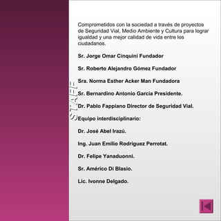 STAFFSTAFF
Comprometidos con la sociedad a través de proyectos
de Seguridad Vial, Medio Ambiente y Cultura para lograr
igualdad y una mejor calidad de vida entre los
ciudadanos.
Sr. Jorge Omar Cinquini Fundador
Sr. Roberto Alejandro Gómez Fundador
Sra. Norma Esther Acker Man Fundadora
Sr. Bernardino Antonio García Presidente.
Dr. Pablo Fappiano Director de Seguridad Vial.
Equipo interdisciplinario:
Dr. José Abel Irazú.
Ing. Juan Emilio Rodriguez Perrotat.
Dr. Felipe Yanaduonni.
Sr. Américo Di Blasio.
Lic. Ivonne Delgado.
 