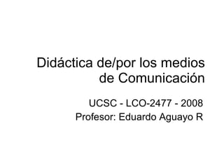 Didáctica de/por los medios de Comunicación UCSC - LCO-2477 - 2008 Profesor: Eduardo Aguayo R 