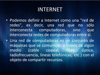 INTERNET
• Podemos definir a Internet como una "red de
  redes", es decir, una red que no sólo
  interconecta     computadoras,      sino     que
  interconecta redes de computadoras entre sí.
• Una red de computadoras es un conjunto de
  máquinas que se comunican a través de algún
  medio     (cable     coaxial,   fibra     óptica,
  radiofrecuencia, líneas telefónicas, etc.) con el
  objeto de compartir recursos.
 