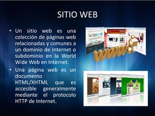 SITIO WEB
• Un sitio web es una
  colección de páginas web
  relacionadas y comunes a
  un dominio de Internet o
  subdominio en la World
  Wide Web en Internet.
• Una página web es un
  documento
  HTML/XHTML que es
  accesible generalmente
  mediante el protocolo
  HTTP de Internet.
 