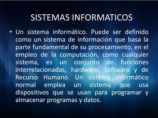 SISTEMAS INFORMATICOS
• Un sistema informático. Puede ser definido
  como un sistema de información que basa la
  parte fundamental de su procesamiento, en el
  empleo de la computación, como cualquier
  sistema, es un conjunto de funciones
  interrelacionadas, hardware, software y de
  Recurso Humano. Un sistema informático
  normal emplea un sistema que usa
  dispositivos que se usan para programar y
  almacenar programas y datos.
 