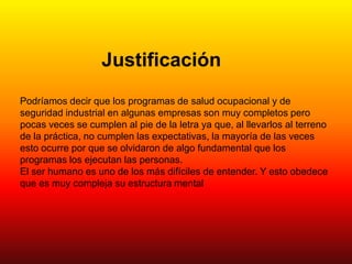 Justificación
Podríamos decir que los programas de salud ocupacional y de
seguridad industrial en algunas empresas son muy completos pero
pocas veces se cumplen al pie de la letra ya que, al llevarlos al terreno
de la práctica, no cumplen las expectativas, la mayoría de las veces
esto ocurre por que se olvidaron de algo fundamental que los
programas los ejecutan las personas.
El ser humano es uno de los más difíciles de entender. Y esto obedece
que es muy compleja su estructura mental
 