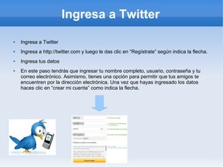 Ingresa a Twitter
   Ingresa a Twitter
   Ingresa a http://twitter.com y luego le das clic en “Regístrate” según indica la flecha.
   Ingresa tus datos
   En este paso tendrás que ingresar tu nombre completo, usuario, contraseña y tu
    correo electrónico. Asimismo, tienes una opción para permitir que tus amigos te
    encuentren por la dirección electrónica. Una vez que hayas ingresado los datos
    haces clic en “crear mi cuenta” como indica la flecha.
 