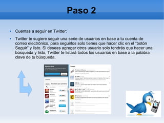 Paso 2

   Cuentas a seguir en Twitter:
   Twitter te sugiere seguir una serie de usuarios en base a tu cuenta de
    correo electrónico, para seguirlos solo tienes que hacer clic en el “botón
    Seguir” y listo. Si deseas agregar otros usuario solo tendrás que hacer una
    búsqueda y listo, Twitter te listará todos los usuarios en base a la palabra
    clave de tu búsqueda.
 